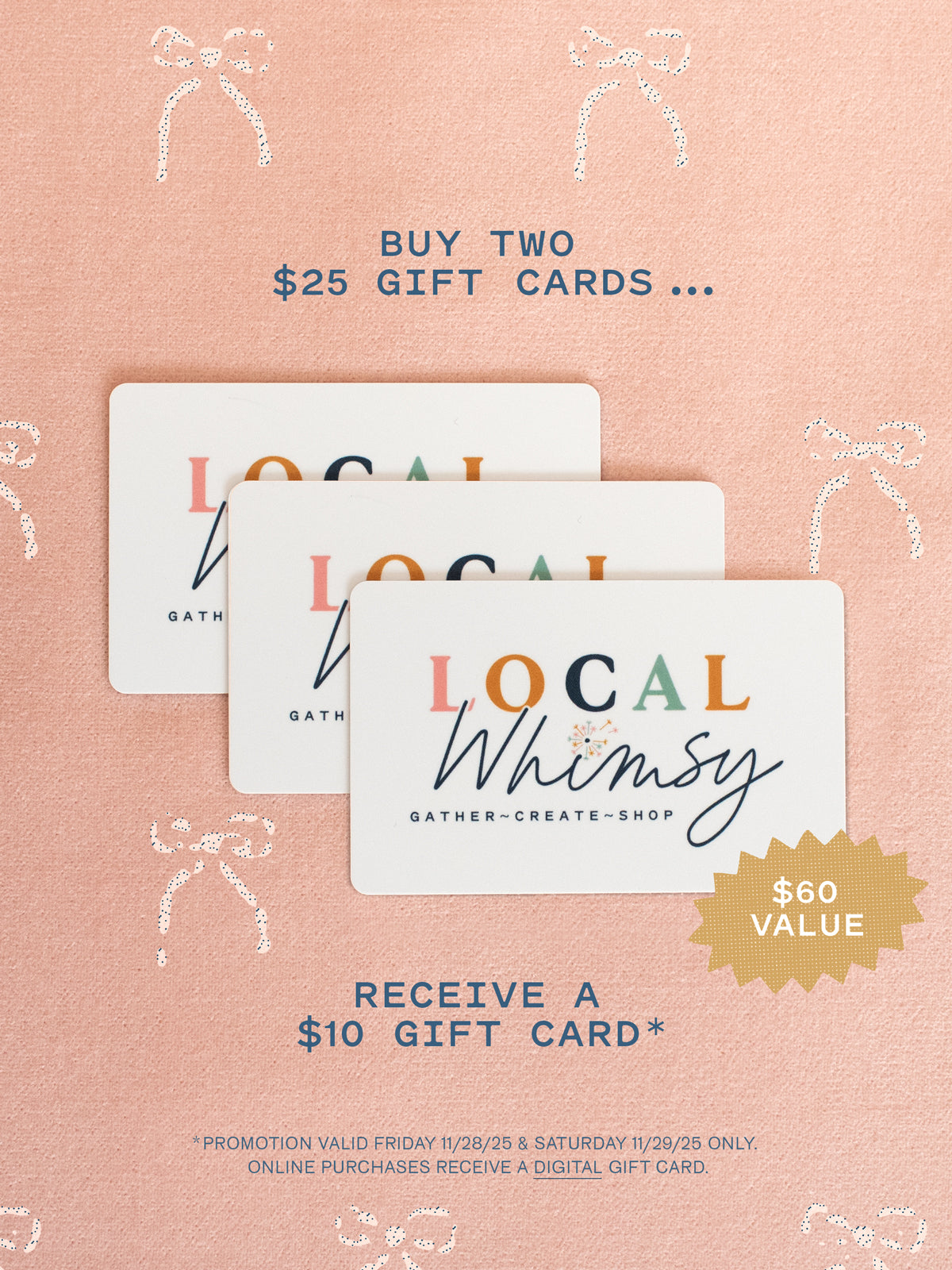 TWO DAYS ONLY! Our gift to you: buy (2) $25 gift cards, get a $10 gift card on us! The perfect gift for anyone on your list. ($60 Value)